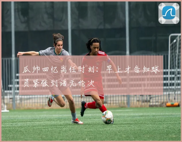 瓜帅回忆离任时刻：早上才告知球员紧张到语无伦次