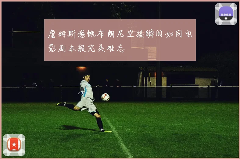 詹姆斯感慨布朗尼空接瞬间如同电影剧本般完美难忘