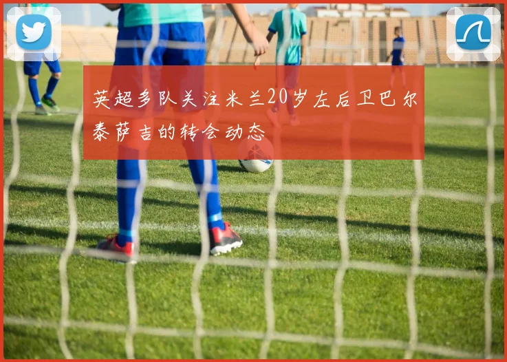 英超多队关注米兰20岁左后卫巴尔泰萨吉的转会动态
